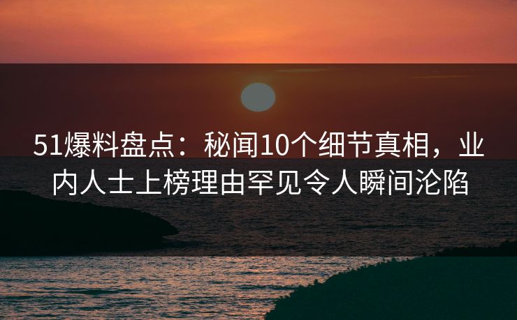 51爆料盘点：秘闻10个细节真相，业内人士上榜理由罕见令人瞬间沦陷