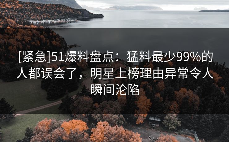 [紧急]51爆料盘点：猛料最少99%的人都误会了，明星上榜理由异常令人瞬间沦陷