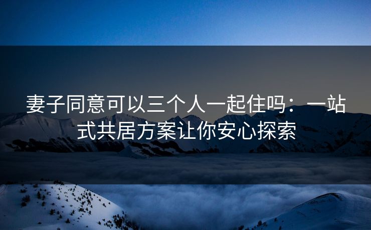 妻子同意可以三个人一起住吗:一站式共居方案让你安心探索 妻子同意可以三个人一起住吗:一站式共居方案让你安心探索