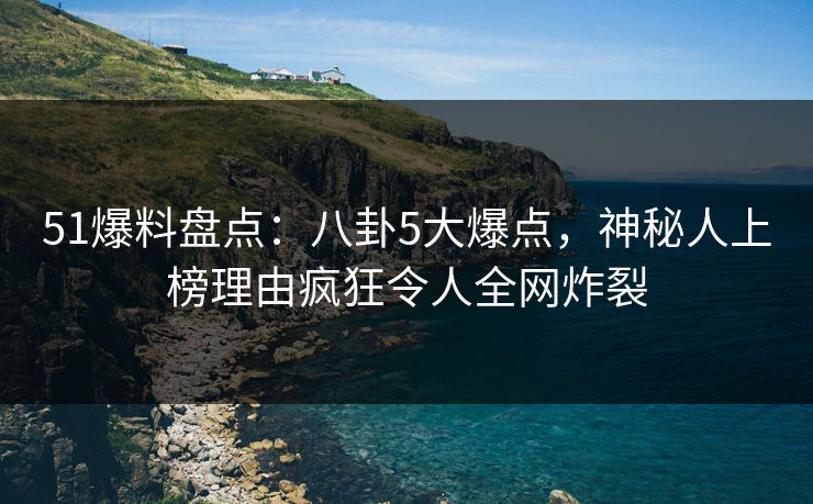 51爆料盘点：八卦5大爆点，神秘人上榜理由疯狂令人全网炸裂