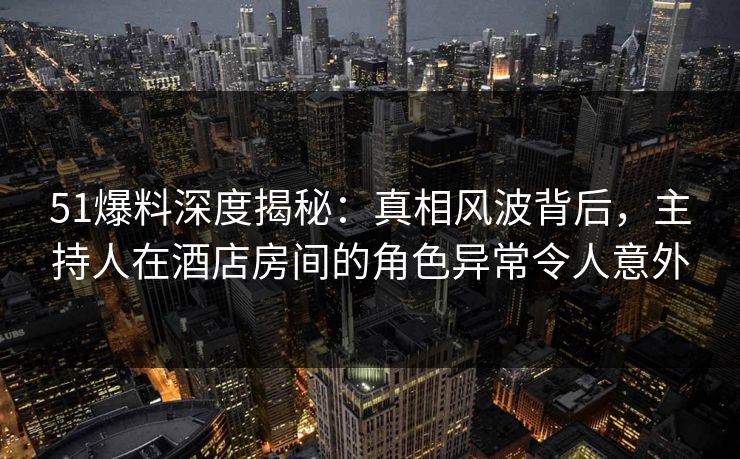 51爆料深度揭秘：真相风波背后，主持人在酒店房间的角色异常令人意外