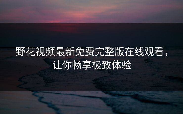 野花视频最新免费完整版在线观看，让你畅享极致体验