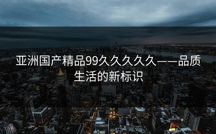 亚洲国产精品99久久久久久——品质生活的新标识