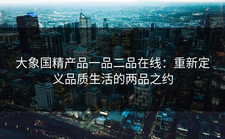 大象国精产品一品二品在线：重新定义品质生活的两品之约