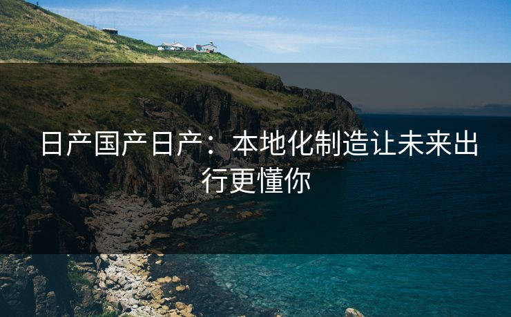 日产国产日产：本地化制造让未来出行更懂你