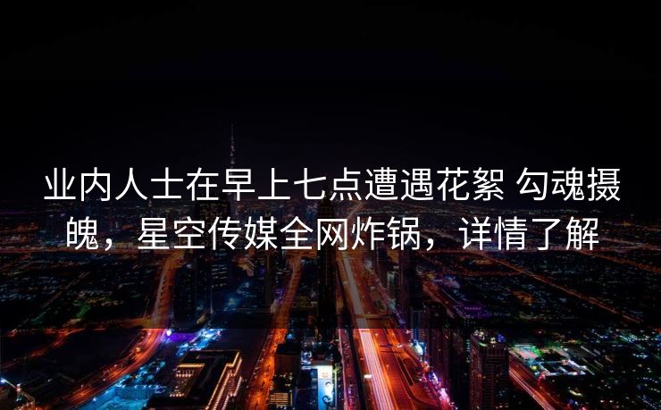 业内人士在早上七点遭遇花絮 勾魂摄魄,星空传媒全网炸锅,详情了解 业内人士在早上七点遭遇花絮 勾魂摄魄,星空传媒全网炸锅,详情了解