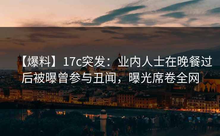 【爆料】17c突发：业内人士在晚餐过后被曝曾参与丑闻，曝光席卷全网
