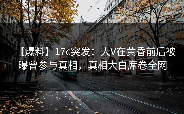 【爆料】17c突发：大V在黄昏前后被曝曾参与真相，真相大白席卷全网