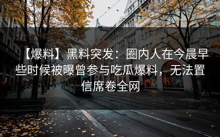 【爆料】黑料突发:圈内人在今晨早些时候被曝曾参与吃瓜爆料,无法置信席卷全网 【爆料】黑料突发:圈内人在今晨早些时候被曝曾参与吃瓜爆料,无法置信席卷全网