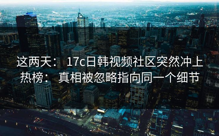这两天： 17c日韩视频社区突然冲上热榜： 真相被忽略指向同一个细节