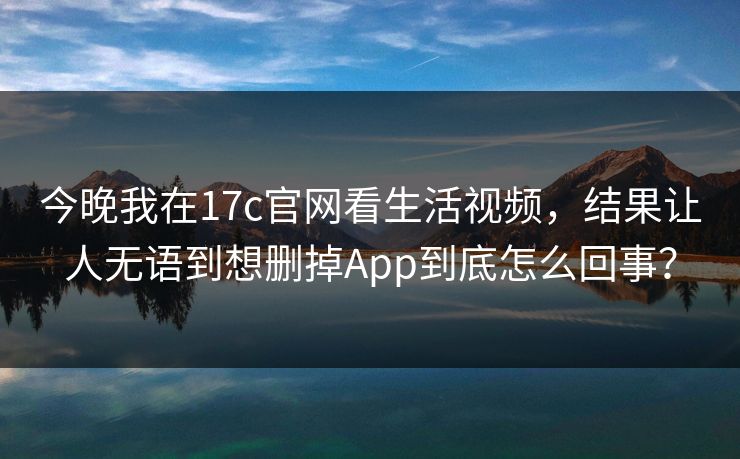 今晚我在17c官网看生活视频，结果让人无语到想删掉App到底怎么回事？
