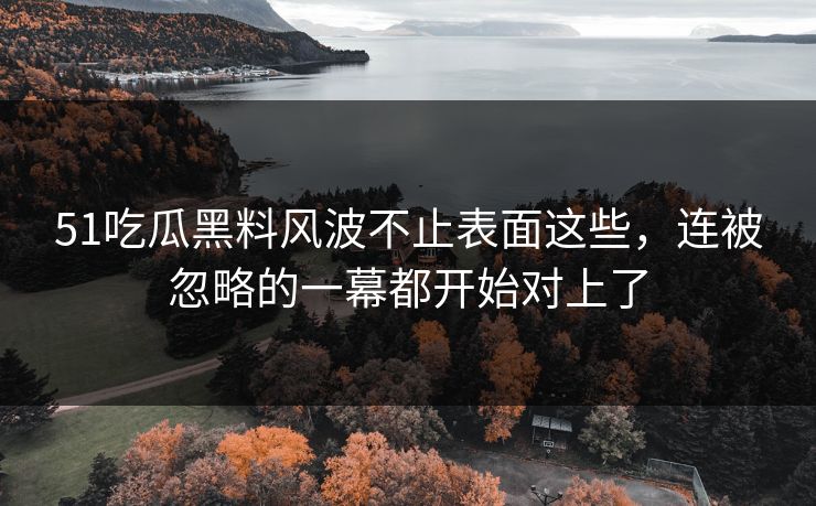51吃瓜黑料风波不止表面这些，连被忽略的一幕都开始对上了