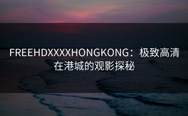 FREEHDXXXXHONGKONG:极致高清在港城的观影探秘 FREEHDXXXXHONGKONG:极致高清在港城的观影探秘