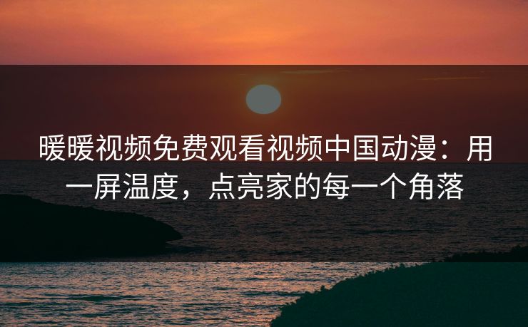 暖暖视频免费观看视频中国动漫：用一屏温度，点亮家的每一个角落