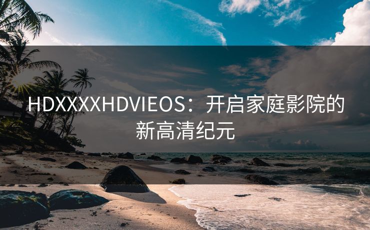 HDXXXXHDVIEOS:开启家庭影院的新高清纪元 HDXXXXHDVIEOS:开启家庭影院的新高清纪元