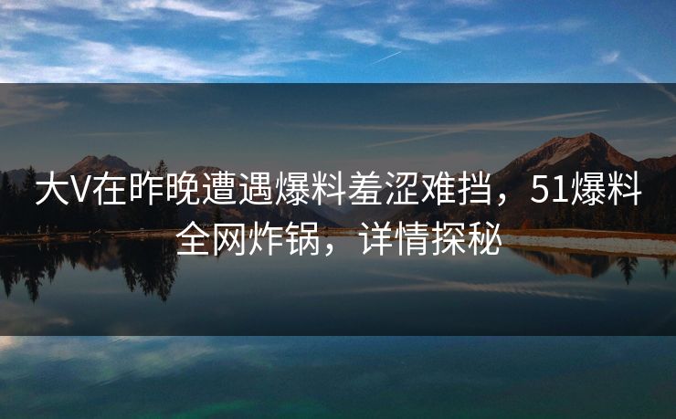大V在昨晚遭遇爆料羞涩难挡，51爆料全网炸锅，详情探秘