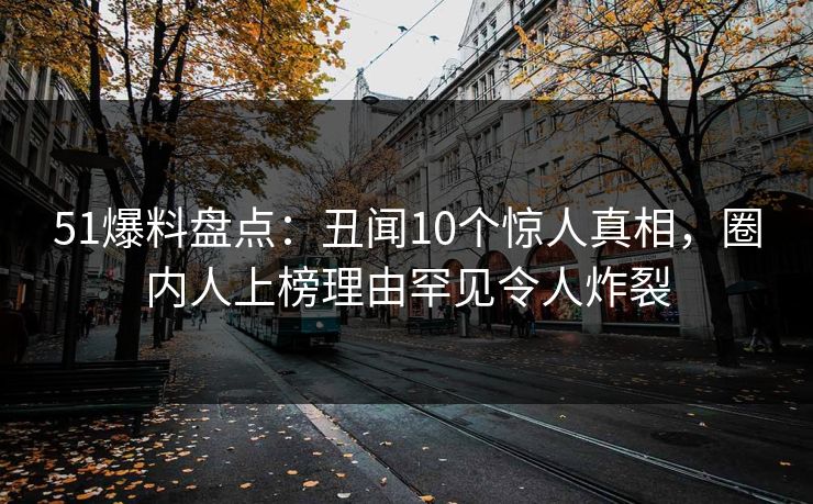 51爆料盘点:丑闻10个惊人真相,圈内人上榜理由罕见令人炸裂 51爆料盘点:丑闻10个惊人真相,圈内人上榜理由罕见令人炸裂