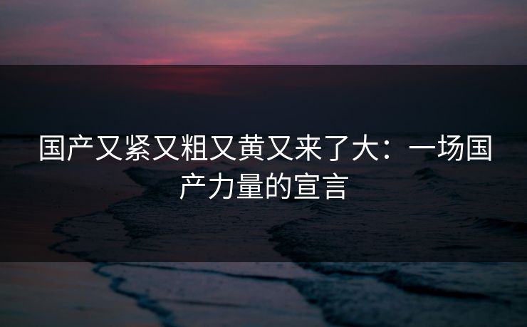 国产又紧又粗又黄又来了大：一场国产力量的宣言