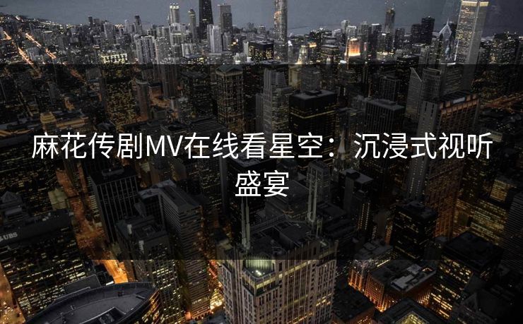 麻花传剧MV在线看星空:沉浸式视听盛宴 麻花传剧MV在线看星空:沉浸式视听盛宴