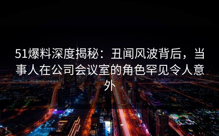 51爆料深度揭秘：丑闻风波背后，当事人在公司会议室的角色罕见令人意外
