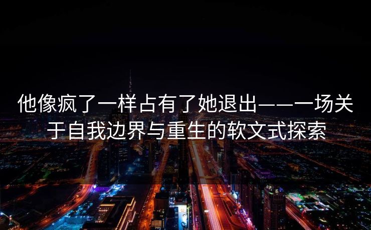 他像疯了一样占有了她退出——一场关于自我边界与重生的软文式探索