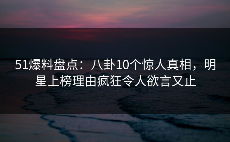 51爆料盘点：八卦10个惊人真相，明星上榜理由疯狂令人欲言又止