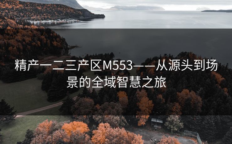 精产一二三产区M553——从源头到场景的全域智慧之旅