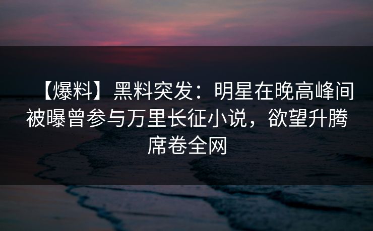 【爆料】黑料突发：明星在晚高峰间被曝曾参与万里长征小说，欲望升腾席卷全网