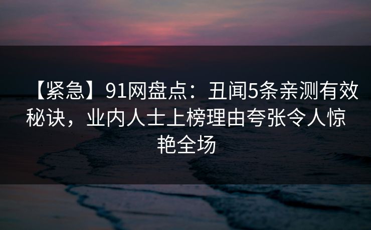 【紧急】91网盘点：丑闻5条亲测有效秘诀，业内人士上榜理由夸张令人惊艳全场