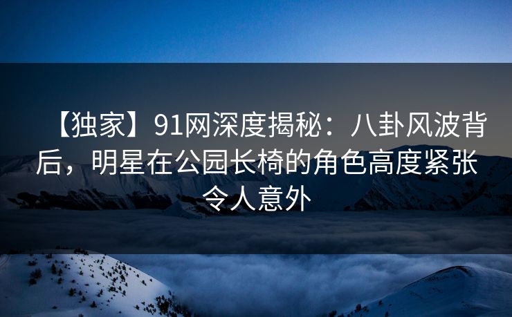 【独家】91网深度揭秘：八卦风波背后，明星在公园长椅的角色高度紧张令人意外