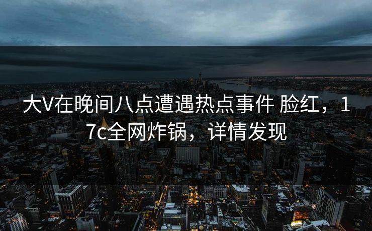 大V在晚间八点遭遇热点事件 脸红，17c全网炸锅，详情发现