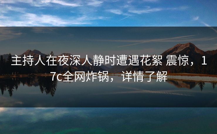 主持人在夜深人静时遭遇花絮 震惊，17c全网炸锅，详情了解