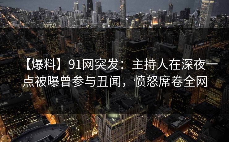 【爆料】91网突发：主持人在深夜一点被曝曾参与丑闻，愤怒席卷全网