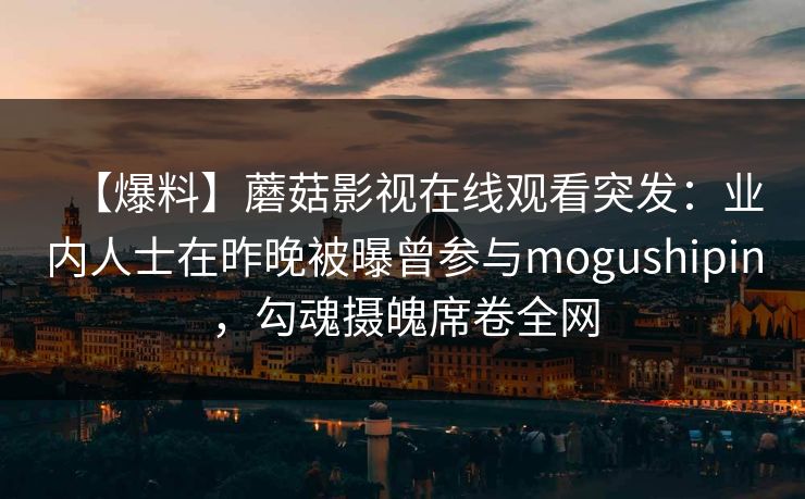 【爆料】蘑菇影视在线观看突发：业内人士在昨晚被曝曾参与mogushipin，勾魂摄魄席卷全网
