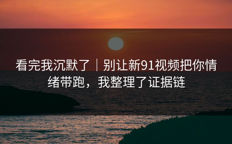 看完我沉默了|别让新91视频把你情绪带跑,我整理了证据链 看完我沉默了|别让新91视频把你情绪带跑,我整理了证据链