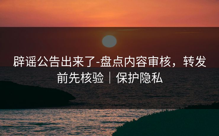 辟谣公告出来了-盘点内容审核，转发前先核验｜保护隐私