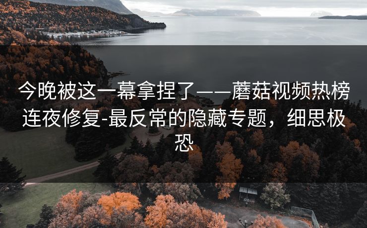 今晚被这一幕拿捏了——蘑菇视频热榜连夜修复-最反常的隐藏专题，细思极恐
