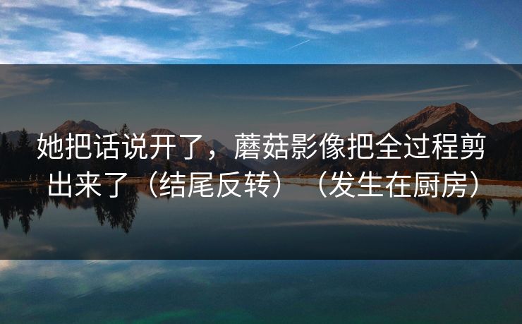 她把话说开了，蘑菇影像把全过程剪出来了（结尾反转）（发生在厨房）