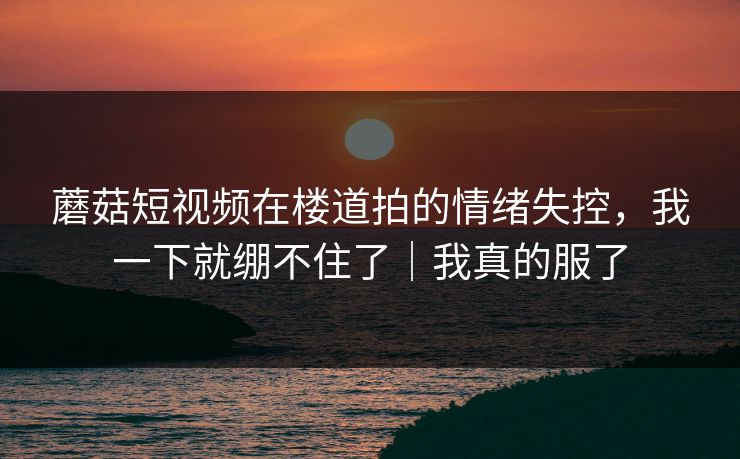 蘑菇短视频在楼道拍的情绪失控，我一下就绷不住了｜我真的服了